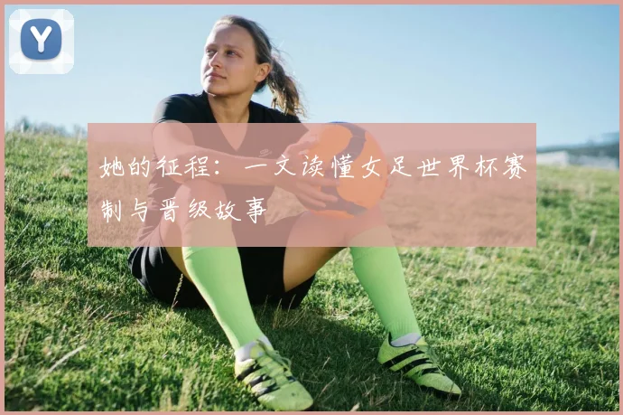她的征程：一文读懂女足世界杯赛制与晋级故事