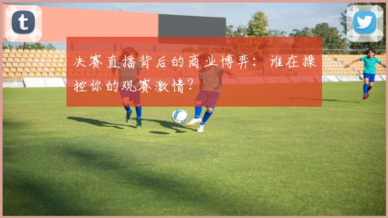 决赛直播背后的商业博弈：谁在操控你的观赛激情？