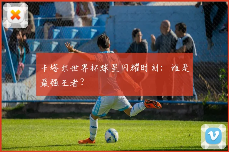卡塔尔世界杯球星闪耀时刻：谁是最强王者？