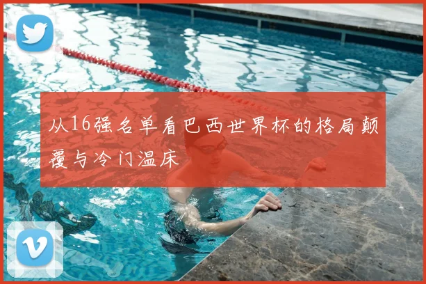 从16强名单看巴西世界杯的格局颠覆与冷门温床