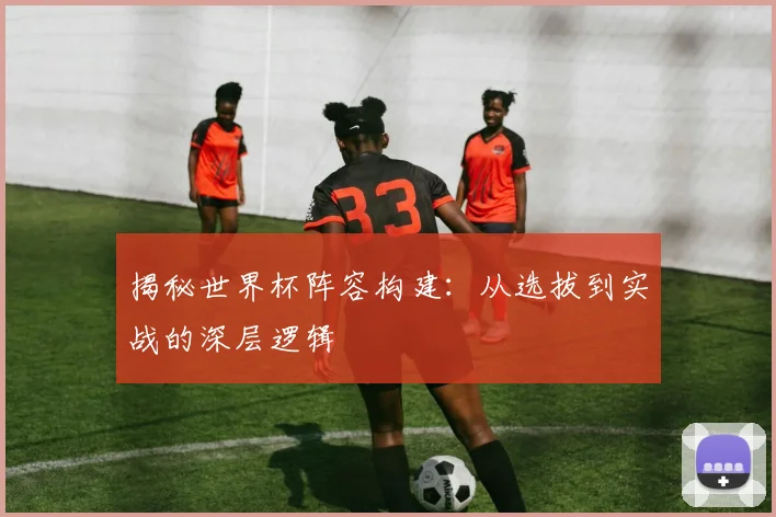 揭秘世界杯阵容构建：从选拔到实战的深层逻辑