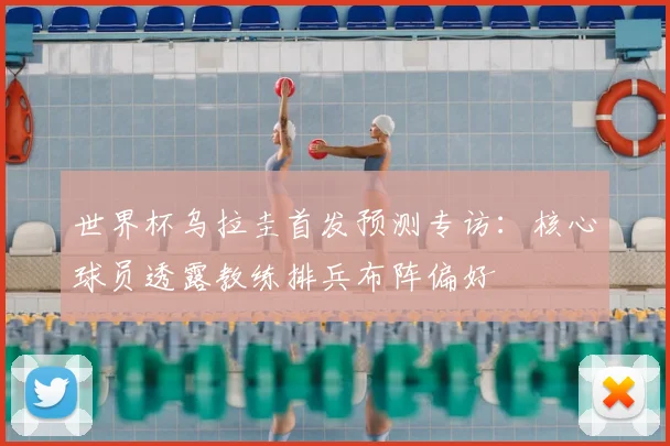 世界杯乌拉圭首发预测专访:核心球员透露教练排兵布阵偏好