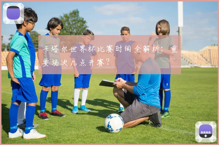 卡塔尔世界杯比赛时间全解析：重要场次几点开赛？