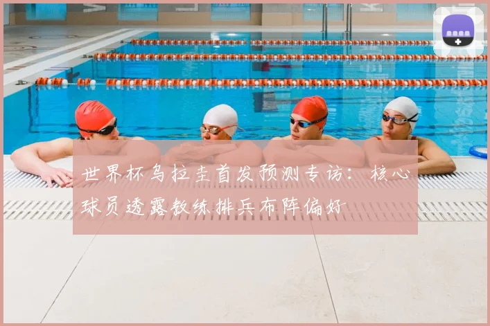 世界杯乌拉圭首发预测专访:核心球员透露教练排兵布阵偏好