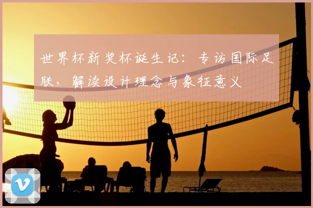 世界杯新奖杯诞生记:专访国际足联,解读设计理念与象征意义