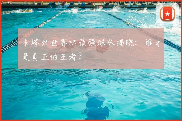卡塔尔世界杯最强球队揭晓：谁才是真正的王者？