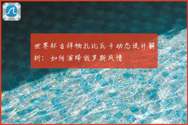 世界杯吉祥物扎比瓦卡动态设计解析:如何演绎俄罗斯风情