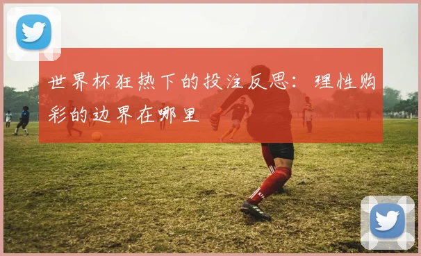 世界杯狂热下的投注反思:理性购彩的边界在哪里