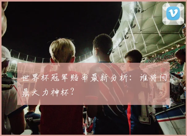 世界杯冠军赔率最新分析:谁将问鼎大力神杯?