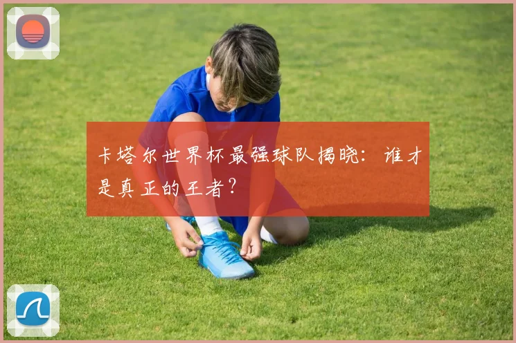 卡塔尔世界杯最强球队揭晓：谁才是真正的王者？